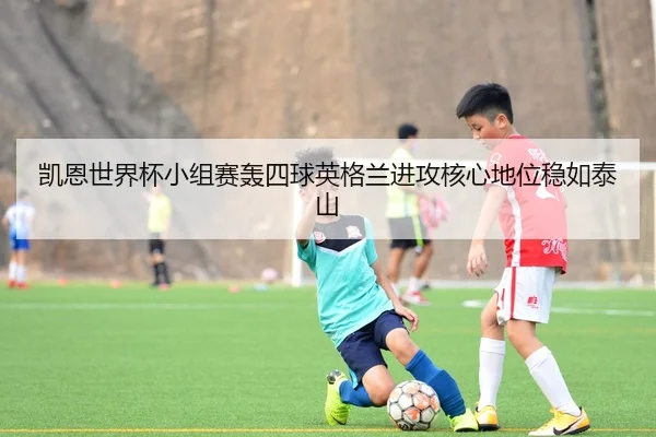 凯恩世界杯小组赛轰四球英格兰进攻核心地位稳如泰山