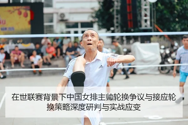 在世联赛背景下中国女排主帅轮换争议与接应轮换策略深度研判与实战应变
