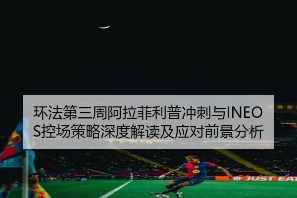 环法第三周阿拉菲利普冲刺与INEOS控场策略深度解读及应对前景分析